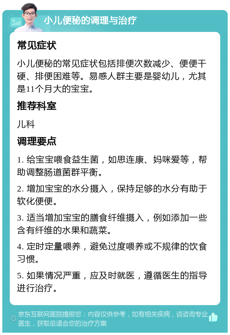 小儿便秘的调理与治疗 常见症状 小儿便秘的常见症状包括排便次数减少、便便干硬、排便困难等。易感人群主要是婴幼儿，尤其是11个月大的宝宝。 推荐科室 儿科 调理要点 1. 给宝宝喂食益生菌，如思连康、妈咪爱等，帮助调整肠道菌群平衡。 2. 增加宝宝的水分摄入，保持足够的水分有助于软化便便。 3. 适当增加宝宝的膳食纤维摄入，例如添加一些含有纤维的水果和蔬菜。 4. 定时定量喂养，避免过度喂养或不规律的饮食习惯。 5. 如果情况严重，应及时就医，遵循医生的指导进行治疗。