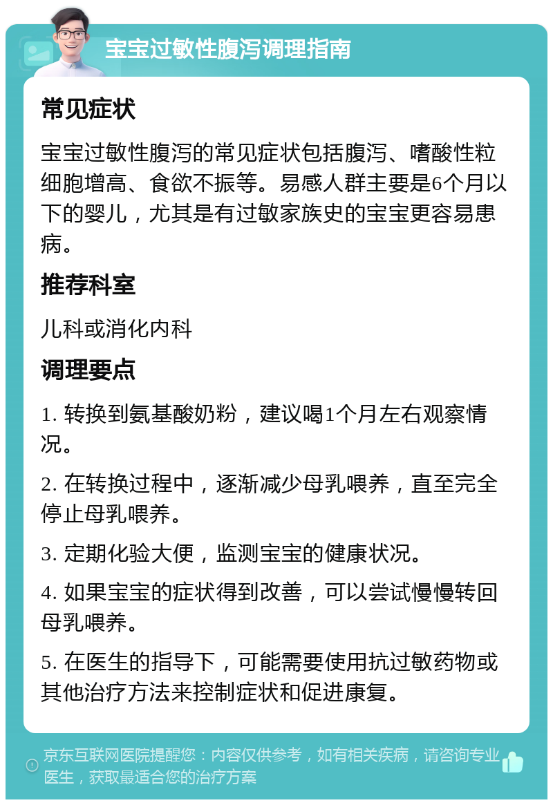 宝宝过敏性腹泻调理指南 常见症状 宝宝过敏性腹泻的常见症状包括腹泻、嗜酸性粒细胞增高、食欲不振等。易感人群主要是6个月以下的婴儿，尤其是有过敏家族史的宝宝更容易患病。 推荐科室 儿科或消化内科 调理要点 1. 转换到氨基酸奶粉，建议喝1个月左右观察情况。 2. 在转换过程中，逐渐减少母乳喂养，直至完全停止母乳喂养。 3. 定期化验大便，监测宝宝的健康状况。 4. 如果宝宝的症状得到改善，可以尝试慢慢转回母乳喂养。 5. 在医生的指导下，可能需要使用抗过敏药物或其他治疗方法来控制症状和促进康复。