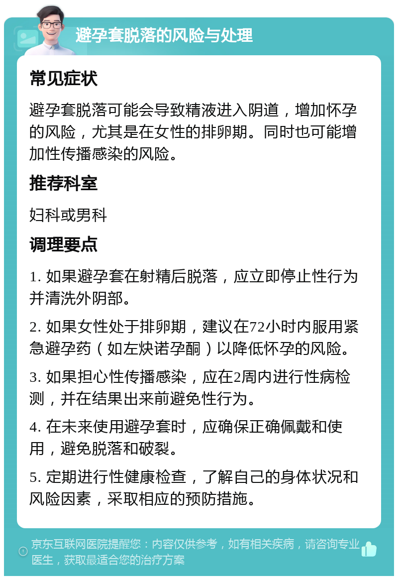 避孕套脱落的风险与处理 常见症状 避孕套脱落可能会导致精液进入阴道，增加怀孕的风险，尤其是在女性的排卵期。同时也可能增加性传播感染的风险。 推荐科室 妇科或男科 调理要点 1. 如果避孕套在射精后脱落，应立即停止性行为并清洗外阴部。 2. 如果女性处于排卵期，建议在72小时内服用紧急避孕药（如左炔诺孕酮）以降低怀孕的风险。 3. 如果担心性传播感染，应在2周内进行性病检测，并在结果出来前避免性行为。 4. 在未来使用避孕套时，应确保正确佩戴和使用，避免脱落和破裂。 5. 定期进行性健康检查，了解自己的身体状况和风险因素，采取相应的预防措施。