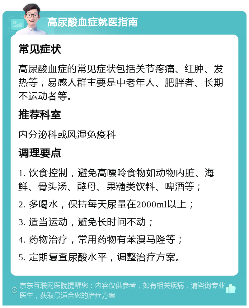 高尿酸血症就医指南 常见症状 高尿酸血症的常见症状包括关节疼痛、红肿、发热等，易感人群主要是中老年人、肥胖者、长期不运动者等。 推荐科室 内分泌科或风湿免疫科 调理要点 1. 饮食控制，避免高嘌呤食物如动物内脏、海鲜、骨头汤、酵母、果糖类饮料、啤酒等； 2. 多喝水，保持每天尿量在2000ml以上； 3. 适当运动，避免长时间不动； 4. 药物治疗，常用药物有苯溴马隆等； 5. 定期复查尿酸水平，调整治疗方案。