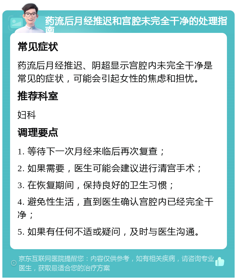 药流后月经推迟和宫腔未完全干净的处理指南 常见症状 药流后月经推迟、阴超显示宫腔内未完全干净是常见的症状，可能会引起女性的焦虑和担忧。 推荐科室 妇科 调理要点 1. 等待下一次月经来临后再次复查； 2. 如果需要，医生可能会建议进行清宫手术； 3. 在恢复期间，保持良好的卫生习惯； 4. 避免性生活，直到医生确认宫腔内已经完全干净； 5. 如果有任何不适或疑问，及时与医生沟通。