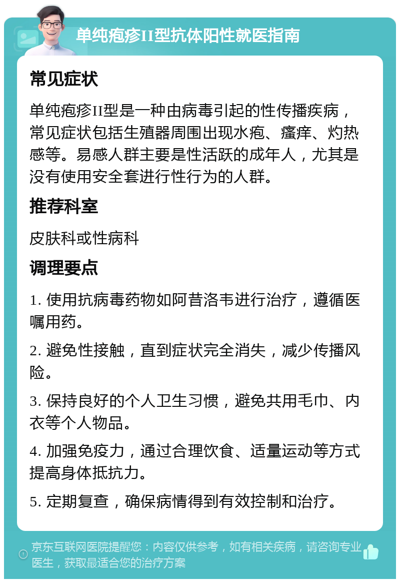 单纯疱疹II型抗体阳性就医指南 常见症状 单纯疱疹II型是一种由病毒引起的性传播疾病，常见症状包括生殖器周围出现水疱、瘙痒、灼热感等。易感人群主要是性活跃的成年人，尤其是没有使用安全套进行性行为的人群。 推荐科室 皮肤科或性病科 调理要点 1. 使用抗病毒药物如阿昔洛韦进行治疗，遵循医嘱用药。 2. 避免性接触，直到症状完全消失，减少传播风险。 3. 保持良好的个人卫生习惯，避免共用毛巾、内衣等个人物品。 4. 加强免疫力，通过合理饮食、适量运动等方式提高身体抵抗力。 5. 定期复查，确保病情得到有效控制和治疗。