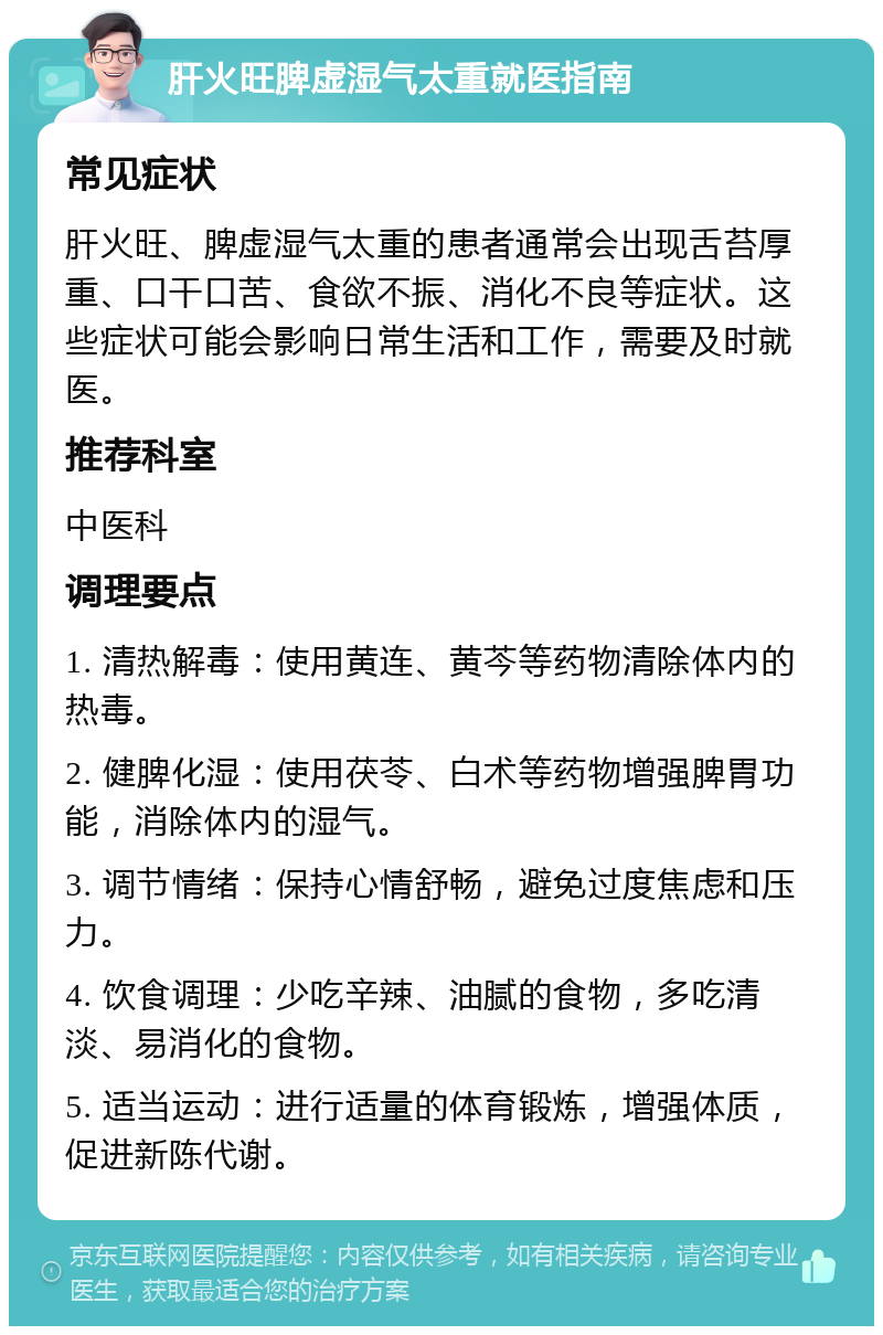 肝火旺脾虚湿气太重就医指南 常见症状 肝火旺、脾虚湿气太重的患者通常会出现舌苔厚重、口干口苦、食欲不振、消化不良等症状。这些症状可能会影响日常生活和工作，需要及时就医。 推荐科室 中医科 调理要点 1. 清热解毒：使用黄连、黄芩等药物清除体内的热毒。 2. 健脾化湿：使用茯苓、白术等药物增强脾胃功能，消除体内的湿气。 3. 调节情绪：保持心情舒畅，避免过度焦虑和压力。 4. 饮食调理：少吃辛辣、油腻的食物，多吃清淡、易消化的食物。 5. 适当运动：进行适量的体育锻炼，增强体质，促进新陈代谢。