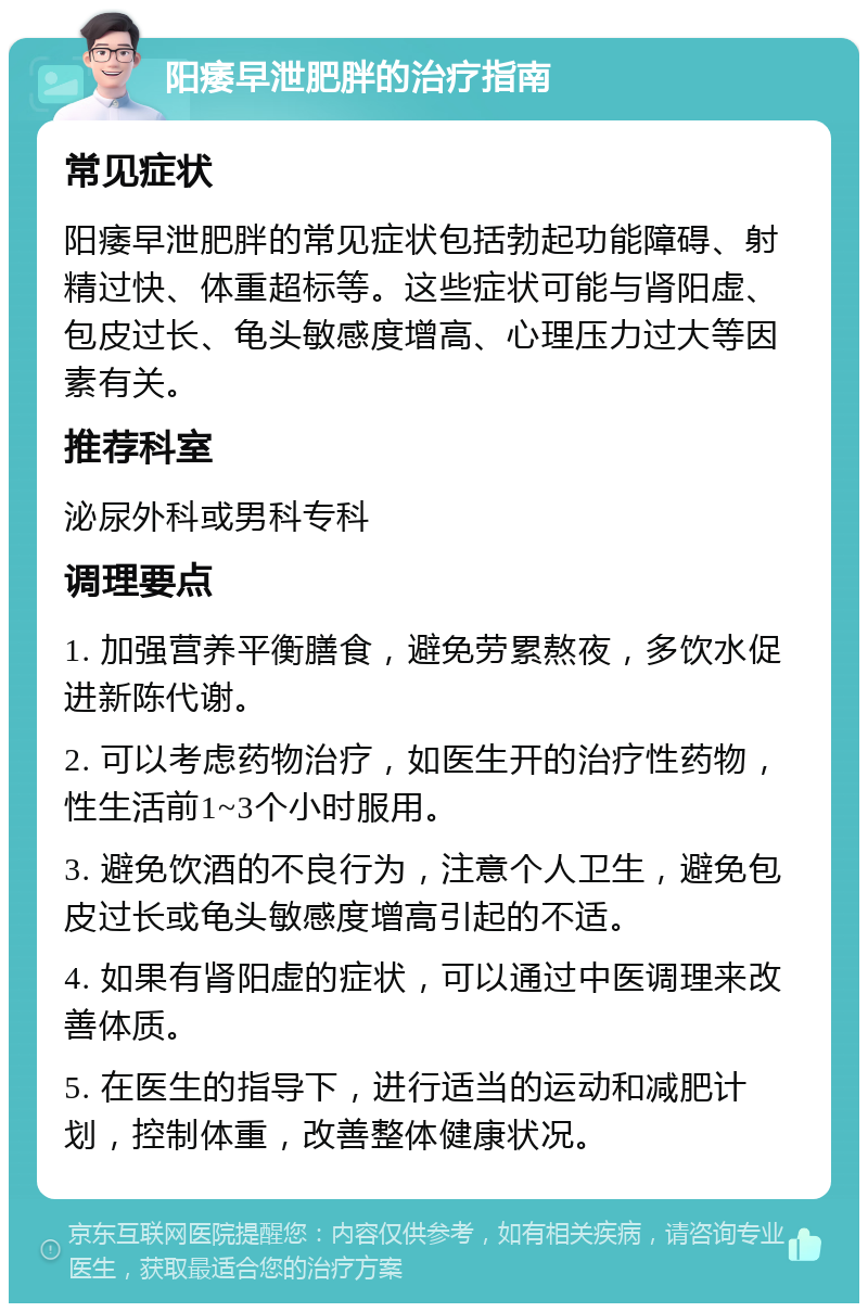 阳痿早泄肥胖的治疗指南 常见症状 阳痿早泄肥胖的常见症状包括勃起功能障碍、射精过快、体重超标等。这些症状可能与肾阳虚、包皮过长、龟头敏感度增高、心理压力过大等因素有关。 推荐科室 泌尿外科或男科专科 调理要点 1. 加强营养平衡膳食，避免劳累熬夜，多饮水促进新陈代谢。 2. 可以考虑药物治疗，如医生开的治疗性药物，性生活前1~3个小时服用。 3. 避免饮酒的不良行为，注意个人卫生，避免包皮过长或龟头敏感度增高引起的不适。 4. 如果有肾阳虚的症状，可以通过中医调理来改善体质。 5. 在医生的指导下，进行适当的运动和减肥计划，控制体重，改善整体健康状况。