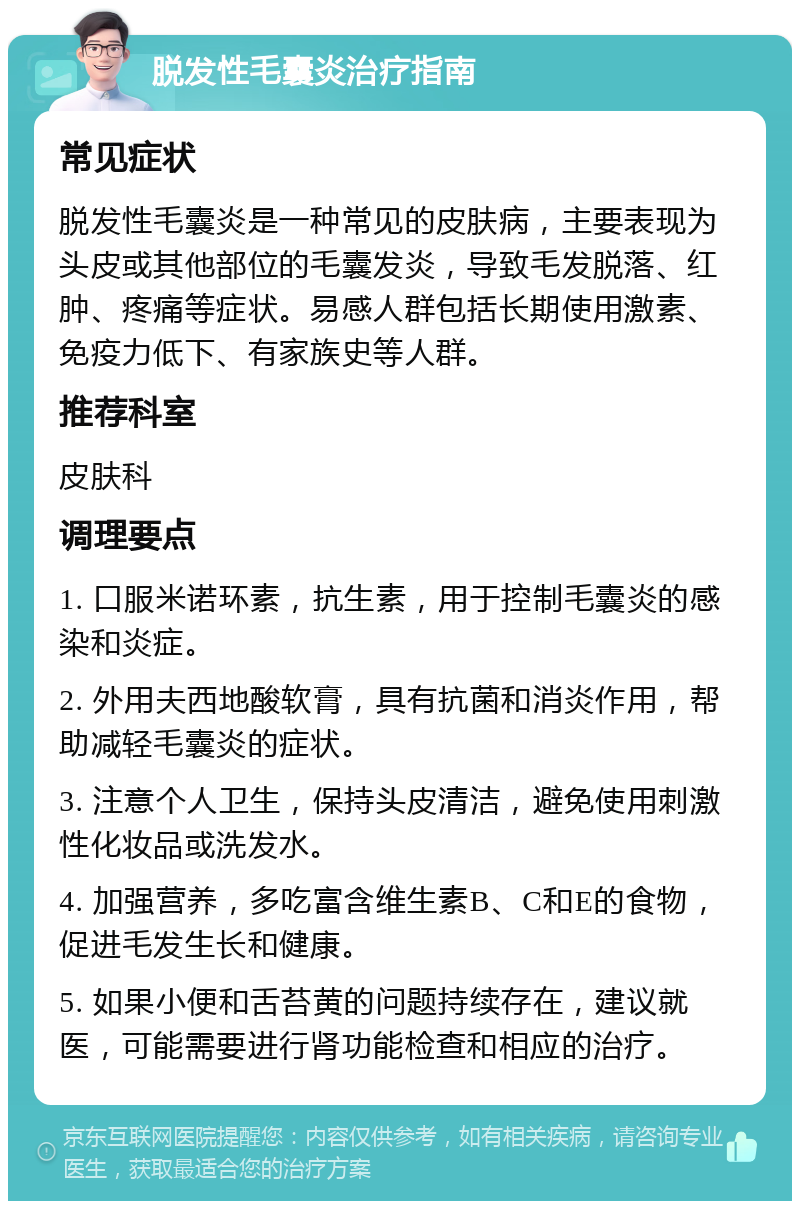 脱发性毛囊炎治疗指南 常见症状 脱发性毛囊炎是一种常见的皮肤病，主要表现为头皮或其他部位的毛囊发炎，导致毛发脱落、红肿、疼痛等症状。易感人群包括长期使用激素、免疫力低下、有家族史等人群。 推荐科室 皮肤科 调理要点 1. 口服米诺环素，抗生素，用于控制毛囊炎的感染和炎症。 2. 外用夫西地酸软膏，具有抗菌和消炎作用，帮助减轻毛囊炎的症状。 3. 注意个人卫生，保持头皮清洁，避免使用刺激性化妆品或洗发水。 4. 加强营养，多吃富含维生素B、C和E的食物，促进毛发生长和健康。 5. 如果小便和舌苔黄的问题持续存在，建议就医，可能需要进行肾功能检查和相应的治疗。