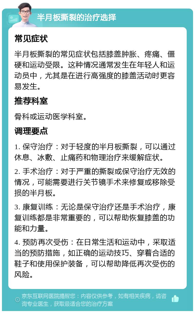 半月板撕裂的治疗选择 常见症状 半月板撕裂的常见症状包括膝盖肿胀、疼痛、僵硬和运动受限。这种情况通常发生在年轻人和运动员中，尤其是在进行高强度的膝盖活动时更容易发生。 推荐科室 骨科或运动医学科室。 调理要点 1. 保守治疗：对于轻度的半月板撕裂，可以通过休息、冰敷、止痛药和物理治疗来缓解症状。 2. 手术治疗：对于严重的撕裂或保守治疗无效的情况，可能需要进行关节镜手术来修复或移除受损的半月板。 3. 康复训练：无论是保守治疗还是手术治疗，康复训练都是非常重要的，可以帮助恢复膝盖的功能和力量。 4. 预防再次受伤：在日常生活和运动中，采取适当的预防措施，如正确的运动技巧、穿着合适的鞋子和使用保护装备，可以帮助降低再次受伤的风险。