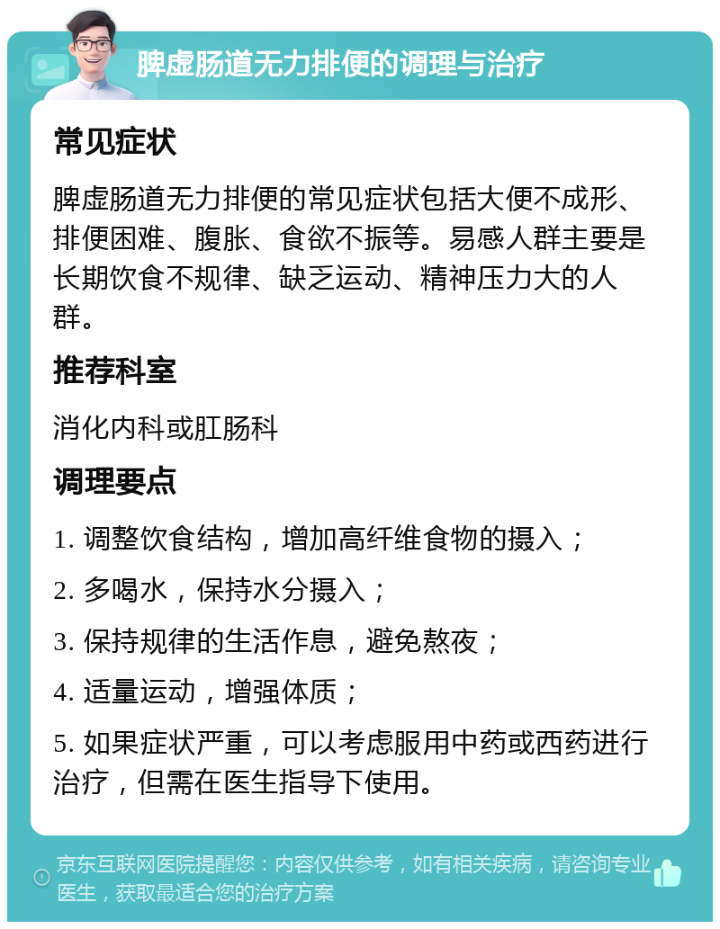 脾虚肠道无力排便的调理与治疗 常见症状 脾虚肠道无力排便的常见症状包括大便不成形、排便困难、腹胀、食欲不振等。易感人群主要是长期饮食不规律、缺乏运动、精神压力大的人群。 推荐科室 消化内科或肛肠科 调理要点 1. 调整饮食结构，增加高纤维食物的摄入； 2. 多喝水，保持水分摄入； 3. 保持规律的生活作息，避免熬夜； 4. 适量运动，增强体质； 5. 如果症状严重，可以考虑服用中药或西药进行治疗，但需在医生指导下使用。