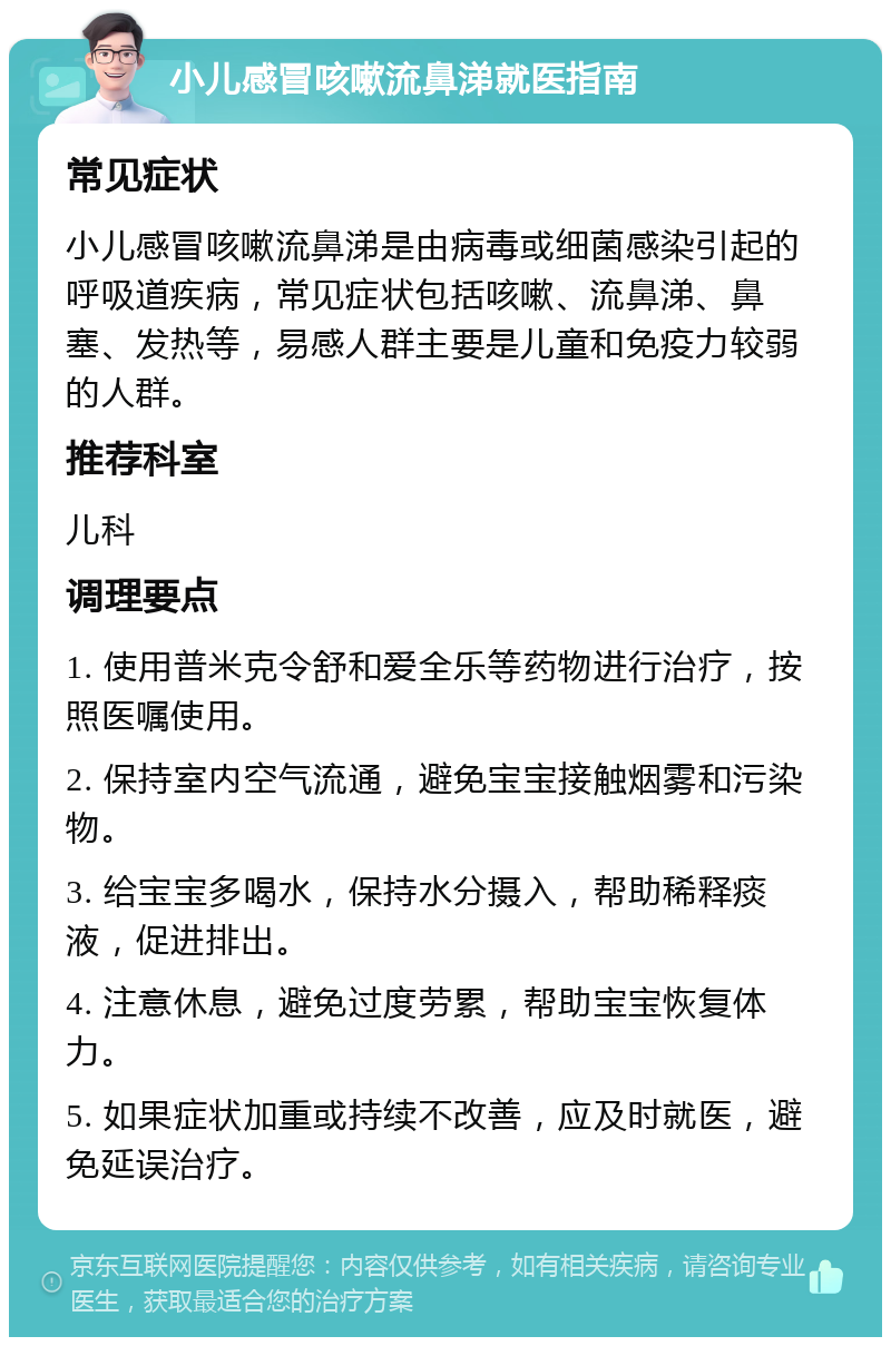 小儿感冒咳嗽流鼻涕就医指南 常见症状 小儿感冒咳嗽流鼻涕是由病毒或细菌感染引起的呼吸道疾病，常见症状包括咳嗽、流鼻涕、鼻塞、发热等，易感人群主要是儿童和免疫力较弱的人群。 推荐科室 儿科 调理要点 1. 使用普米克令舒和爱全乐等药物进行治疗，按照医嘱使用。 2. 保持室内空气流通，避免宝宝接触烟雾和污染物。 3. 给宝宝多喝水，保持水分摄入，帮助稀释痰液，促进排出。 4. 注意休息，避免过度劳累，帮助宝宝恢复体力。 5. 如果症状加重或持续不改善，应及时就医，避免延误治疗。