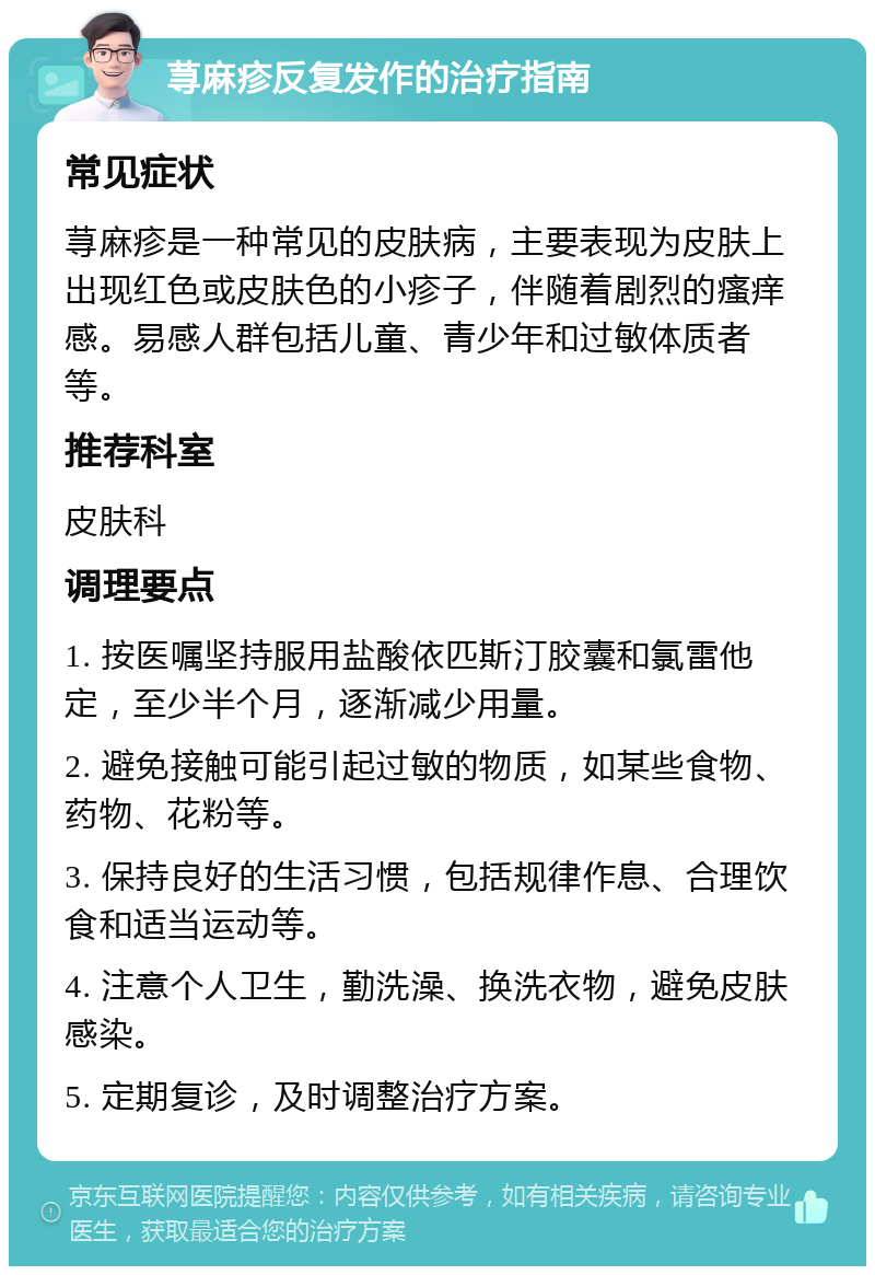 荨麻疹反复发作的治疗指南 常见症状 荨麻疹是一种常见的皮肤病，主要表现为皮肤上出现红色或皮肤色的小疹子，伴随着剧烈的瘙痒感。易感人群包括儿童、青少年和过敏体质者等。 推荐科室 皮肤科 调理要点 1. 按医嘱坚持服用盐酸依匹斯汀胶囊和氯雷他定，至少半个月，逐渐减少用量。 2. 避免接触可能引起过敏的物质，如某些食物、药物、花粉等。 3. 保持良好的生活习惯，包括规律作息、合理饮食和适当运动等。 4. 注意个人卫生，勤洗澡、换洗衣物，避免皮肤感染。 5. 定期复诊，及时调整治疗方案。