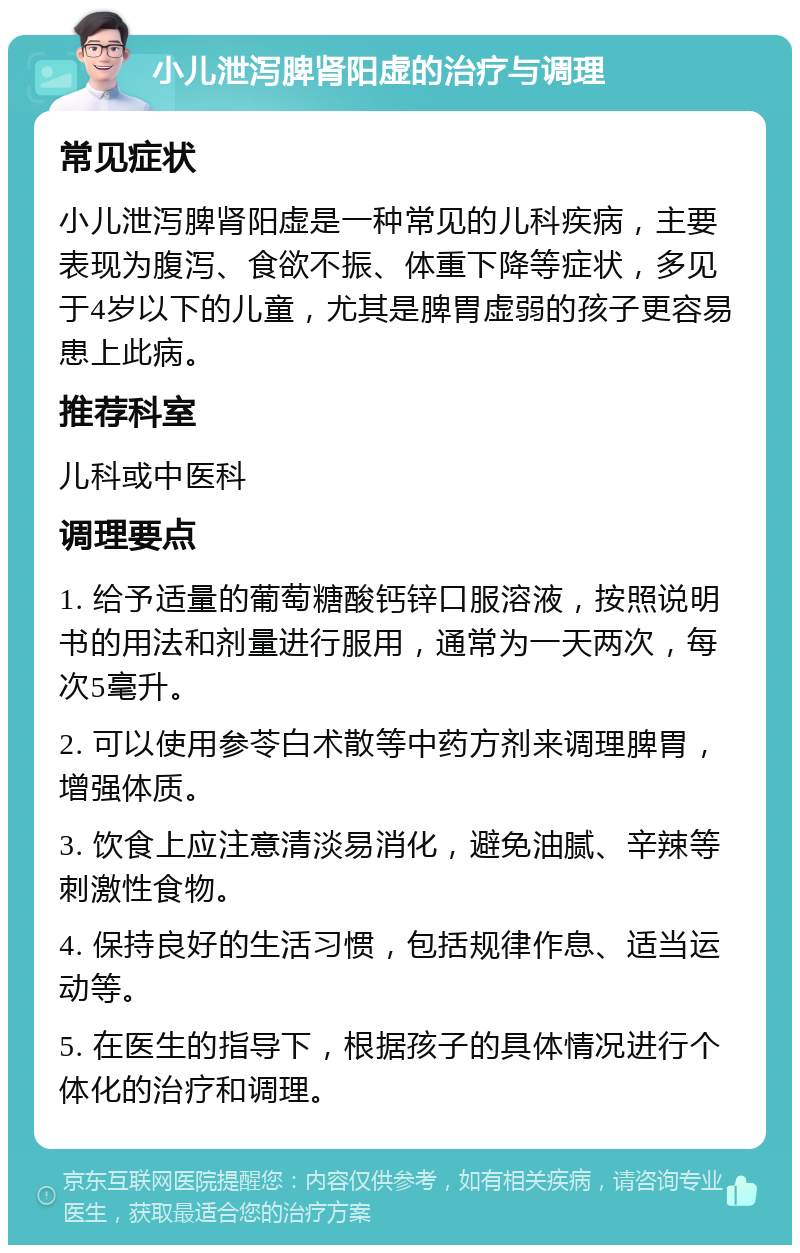 小儿泄泻脾肾阳虚的治疗与调理 常见症状 小儿泄泻脾肾阳虚是一种常见的儿科疾病，主要表现为腹泻、食欲不振、体重下降等症状，多见于4岁以下的儿童，尤其是脾胃虚弱的孩子更容易患上此病。 推荐科室 儿科或中医科 调理要点 1. 给予适量的葡萄糖酸钙锌口服溶液，按照说明书的用法和剂量进行服用，通常为一天两次，每次5毫升。 2. 可以使用参苓白术散等中药方剂来调理脾胃，增强体质。 3. 饮食上应注意清淡易消化，避免油腻、辛辣等刺激性食物。 4. 保持良好的生活习惯，包括规律作息、适当运动等。 5. 在医生的指导下，根据孩子的具体情况进行个体化的治疗和调理。