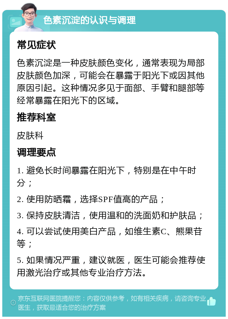 色素沉淀的认识与调理 常见症状 色素沉淀是一种皮肤颜色变化，通常表现为局部皮肤颜色加深，可能会在暴露于阳光下或因其他原因引起。这种情况多见于面部、手臂和腿部等经常暴露在阳光下的区域。 推荐科室 皮肤科 调理要点 1. 避免长时间暴露在阳光下，特别是在中午时分； 2. 使用防晒霜，选择SPF值高的产品； 3. 保持皮肤清洁，使用温和的洗面奶和护肤品； 4. 可以尝试使用美白产品，如维生素C、熊果苷等； 5. 如果情况严重，建议就医，医生可能会推荐使用激光治疗或其他专业治疗方法。