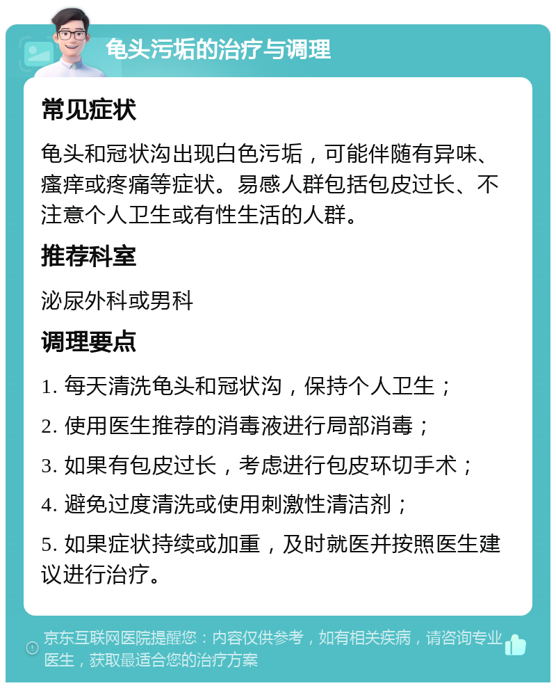 龟头污垢的治疗与调理 常见症状 龟头和冠状沟出现白色污垢，可能伴随有异味、瘙痒或疼痛等症状。易感人群包括包皮过长、不注意个人卫生或有性生活的人群。 推荐科室 泌尿外科或男科 调理要点 1. 每天清洗龟头和冠状沟，保持个人卫生； 2. 使用医生推荐的消毒液进行局部消毒； 3. 如果有包皮过长，考虑进行包皮环切手术； 4. 避免过度清洗或使用刺激性清洁剂； 5. 如果症状持续或加重，及时就医并按照医生建议进行治疗。