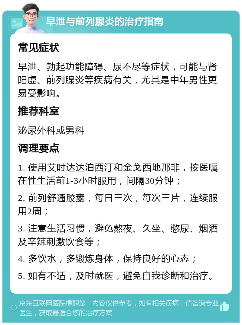 早泄与前列腺炎的治疗指南 常见症状 早泄、勃起功能障碍、尿不尽等症状，可能与肾阳虚、前列腺炎等疾病有关，尤其是中年男性更易受影响。 推荐科室 泌尿外科或男科 调理要点 1. 使用艾时达达泊西汀和金戈西地那非，按医嘱在性生活前1-3小时服用，间隔30分钟； 2. 前列舒通胶囊，每日三次，每次三片，连续服用2周； 3. 注意生活习惯，避免熬夜、久坐、憋尿、烟酒及辛辣刺激饮食等； 4. 多饮水，多锻炼身体，保持良好的心态； 5. 如有不适，及时就医，避免自我诊断和治疗。