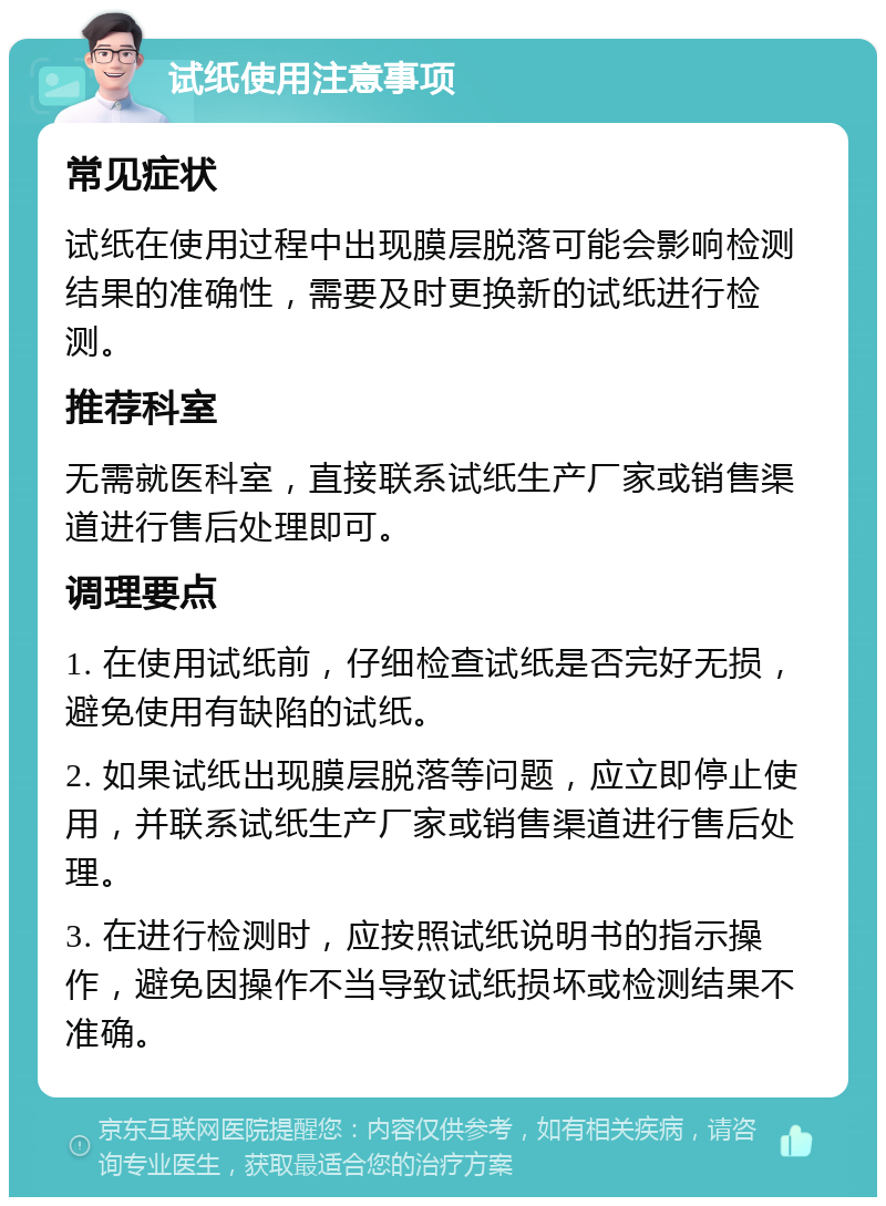 试纸使用注意事项 常见症状 试纸在使用过程中出现膜层脱落可能会影响检测结果的准确性，需要及时更换新的试纸进行检测。 推荐科室 无需就医科室，直接联系试纸生产厂家或销售渠道进行售后处理即可。 调理要点 1. 在使用试纸前，仔细检查试纸是否完好无损，避免使用有缺陷的试纸。 2. 如果试纸出现膜层脱落等问题，应立即停止使用，并联系试纸生产厂家或销售渠道进行售后处理。 3. 在进行检测时，应按照试纸说明书的指示操作，避免因操作不当导致试纸损坏或检测结果不准确。