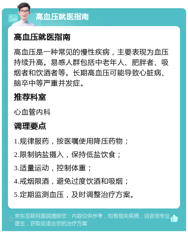 高血压就医指南 高血压就医指南 高血压是一种常见的慢性疾病，主要表现为血压持续升高。易感人群包括中老年人、肥胖者、吸烟者和饮酒者等。长期高血压可能导致心脏病、脑卒中等严重并发症。 推荐科室 心血管内科 调理要点 1.规律服药，按医嘱使用降压药物； 2.限制钠盐摄入，保持低盐饮食； 3.适量运动，控制体重； 4.戒烟限酒，避免过度饮酒和吸烟； 5.定期监测血压，及时调整治疗方案。