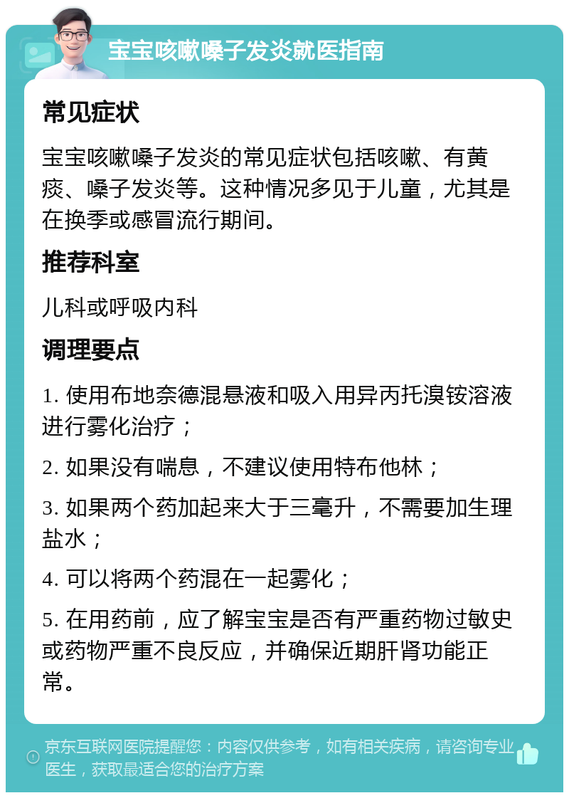 宝宝咳嗽嗓子发炎就医指南 常见症状 宝宝咳嗽嗓子发炎的常见症状包括咳嗽、有黄痰、嗓子发炎等。这种情况多见于儿童，尤其是在换季或感冒流行期间。 推荐科室 儿科或呼吸内科 调理要点 1. 使用布地奈德混悬液和吸入用异丙托溴铵溶液进行雾化治疗； 2. 如果没有喘息，不建议使用特布他林； 3. 如果两个药加起来大于三毫升，不需要加生理盐水； 4. 可以将两个药混在一起雾化； 5. 在用药前，应了解宝宝是否有严重药物过敏史或药物严重不良反应，并确保近期肝肾功能正常。