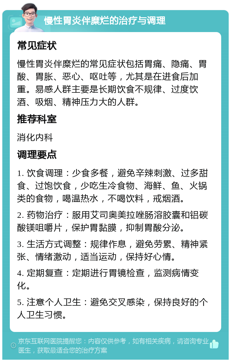 慢性胃炎伴糜烂的治疗与调理 常见症状 慢性胃炎伴糜烂的常见症状包括胃痛、隐痛、胃酸、胃胀、恶心、呕吐等，尤其是在进食后加重。易感人群主要是长期饮食不规律、过度饮酒、吸烟、精神压力大的人群。 推荐科室 消化内科 调理要点 1. 饮食调理：少食多餐，避免辛辣刺激、过多甜食、过饱饮食，少吃生冷食物、海鲜、鱼、火锅类的食物，喝温热水，不喝饮料，戒烟酒。 2. 药物治疗：服用艾司奥美拉唑肠溶胶囊和铝碳酸镁咀嚼片，保护胃黏膜，抑制胃酸分泌。 3. 生活方式调整：规律作息，避免劳累、精神紧张、情绪激动，适当运动，保持好心情。 4. 定期复查：定期进行胃镜检查，监测病情变化。 5. 注意个人卫生：避免交叉感染，保持良好的个人卫生习惯。