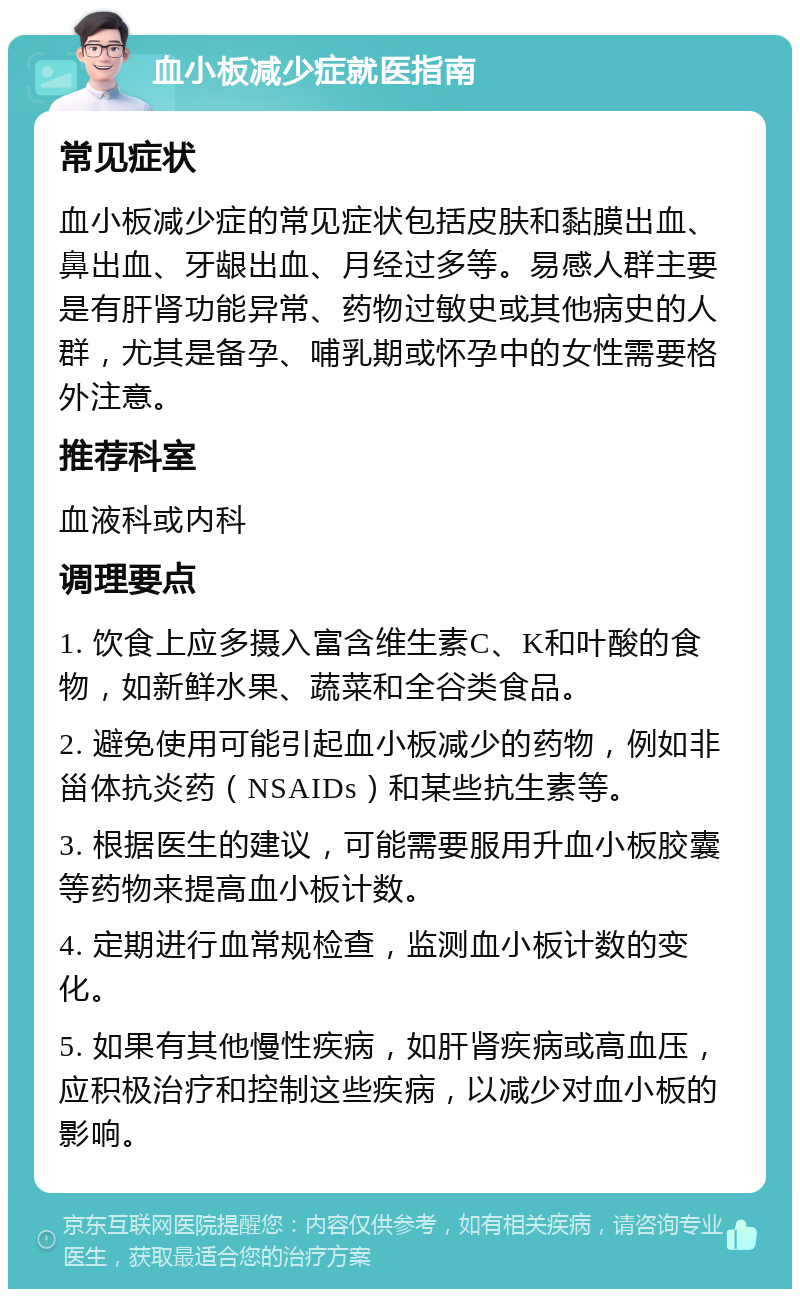 血小板减少症就医指南 常见症状 血小板减少症的常见症状包括皮肤和黏膜出血、鼻出血、牙龈出血、月经过多等。易感人群主要是有肝肾功能异常、药物过敏史或其他病史的人群，尤其是备孕、哺乳期或怀孕中的女性需要格外注意。 推荐科室 血液科或内科 调理要点 1. 饮食上应多摄入富含维生素C、K和叶酸的食物，如新鲜水果、蔬菜和全谷类食品。 2. 避免使用可能引起血小板减少的药物，例如非甾体抗炎药（NSAIDs）和某些抗生素等。 3. 根据医生的建议，可能需要服用升血小板胶囊等药物来提高血小板计数。 4. 定期进行血常规检查，监测血小板计数的变化。 5. 如果有其他慢性疾病，如肝肾疾病或高血压，应积极治疗和控制这些疾病，以减少对血小板的影响。