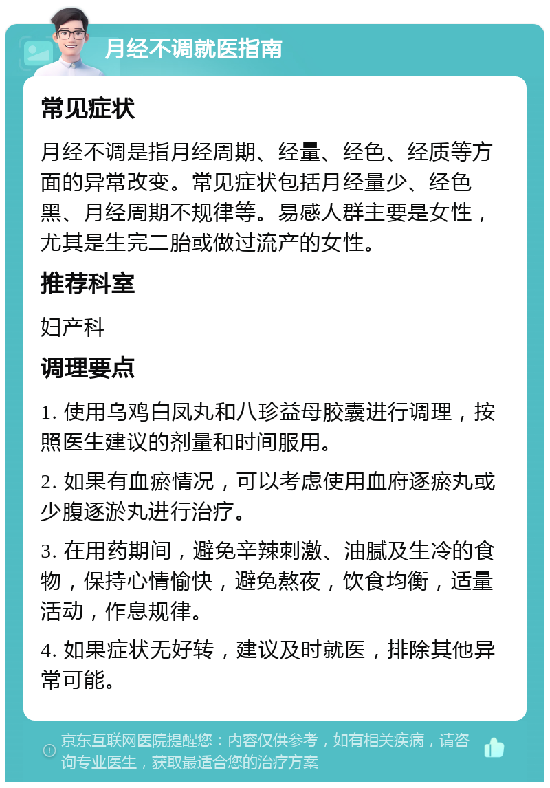 月经不调就医指南 常见症状 月经不调是指月经周期、经量、经色、经质等方面的异常改变。常见症状包括月经量少、经色黑、月经周期不规律等。易感人群主要是女性，尤其是生完二胎或做过流产的女性。 推荐科室 妇产科 调理要点 1. 使用乌鸡白凤丸和八珍益母胶囊进行调理，按照医生建议的剂量和时间服用。 2. 如果有血瘀情况，可以考虑使用血府逐瘀丸或少腹逐淤丸进行治疗。 3. 在用药期间，避免辛辣刺激、油腻及生冷的食物，保持心情愉快，避免熬夜，饮食均衡，适量活动，作息规律。 4. 如果症状无好转，建议及时就医，排除其他异常可能。