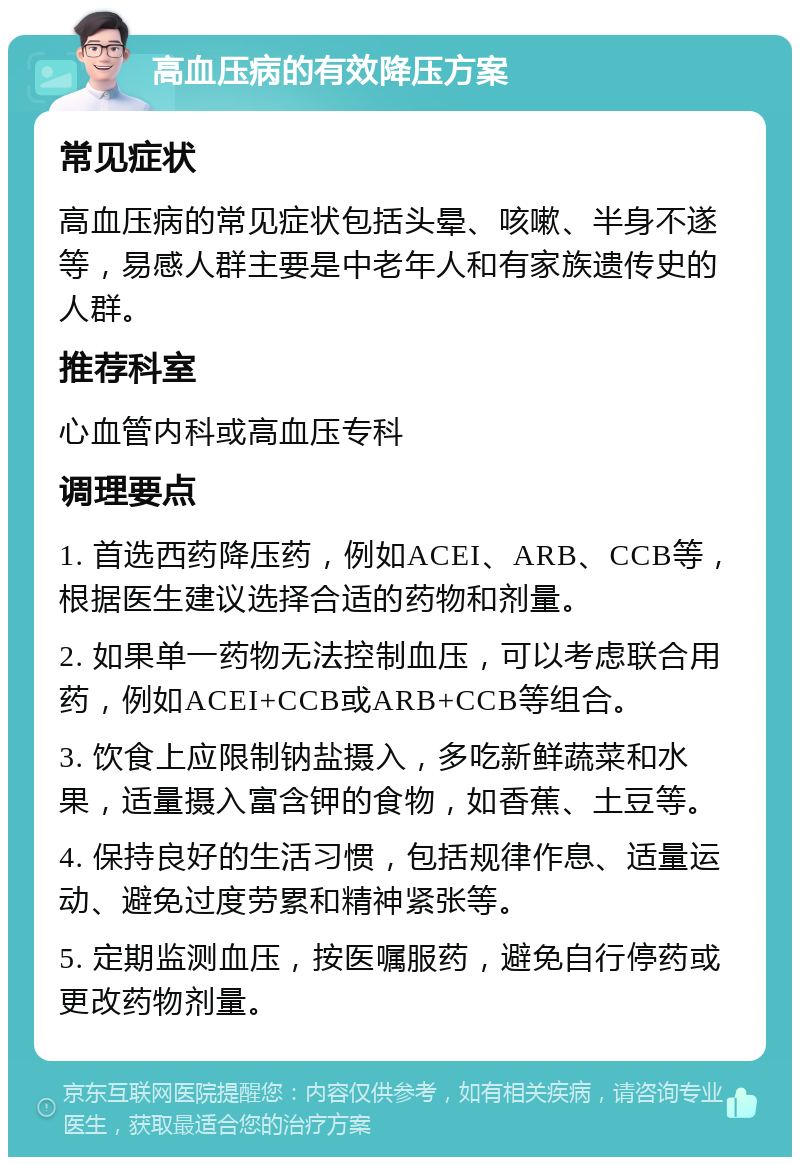 高血压病的有效降压方案 常见症状 高血压病的常见症状包括头晕、咳嗽、半身不遂等，易感人群主要是中老年人和有家族遗传史的人群。 推荐科室 心血管内科或高血压专科 调理要点 1. 首选西药降压药，例如ACEI、ARB、CCB等，根据医生建议选择合适的药物和剂量。 2. 如果单一药物无法控制血压，可以考虑联合用药，例如ACEI+CCB或ARB+CCB等组合。 3. 饮食上应限制钠盐摄入，多吃新鲜蔬菜和水果，适量摄入富含钾的食物，如香蕉、土豆等。 4. 保持良好的生活习惯，包括规律作息、适量运动、避免过度劳累和精神紧张等。 5. 定期监测血压，按医嘱服药，避免自行停药或更改药物剂量。