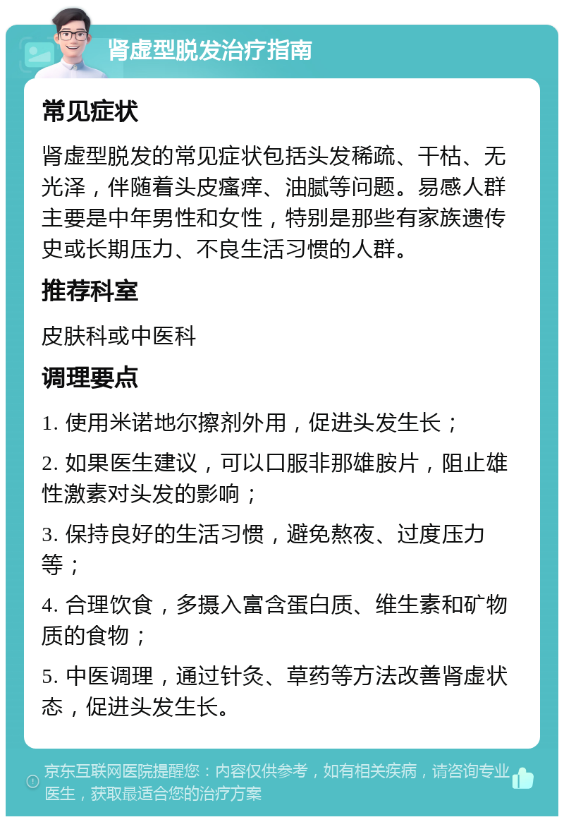 肾虚型脱发治疗指南 常见症状 肾虚型脱发的常见症状包括头发稀疏、干枯、无光泽，伴随着头皮瘙痒、油腻等问题。易感人群主要是中年男性和女性，特别是那些有家族遗传史或长期压力、不良生活习惯的人群。 推荐科室 皮肤科或中医科 调理要点 1. 使用米诺地尔擦剂外用，促进头发生长； 2. 如果医生建议，可以口服非那雄胺片，阻止雄性激素对头发的影响； 3. 保持良好的生活习惯，避免熬夜、过度压力等； 4. 合理饮食，多摄入富含蛋白质、维生素和矿物质的食物； 5. 中医调理，通过针灸、草药等方法改善肾虚状态，促进头发生长。