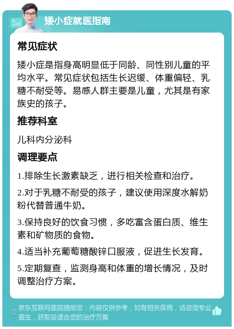 矮小症就医指南 常见症状 矮小症是指身高明显低于同龄、同性别儿童的平均水平。常见症状包括生长迟缓、体重偏轻、乳糖不耐受等。易感人群主要是儿童，尤其是有家族史的孩子。 推荐科室 儿科内分泌科 调理要点 1.排除生长激素缺乏，进行相关检查和治疗。 2.对于乳糖不耐受的孩子，建议使用深度水解奶粉代替普通牛奶。 3.保持良好的饮食习惯，多吃富含蛋白质、维生素和矿物质的食物。 4.适当补充葡萄糖酸锌口服液，促进生长发育。 5.定期复查，监测身高和体重的增长情况，及时调整治疗方案。