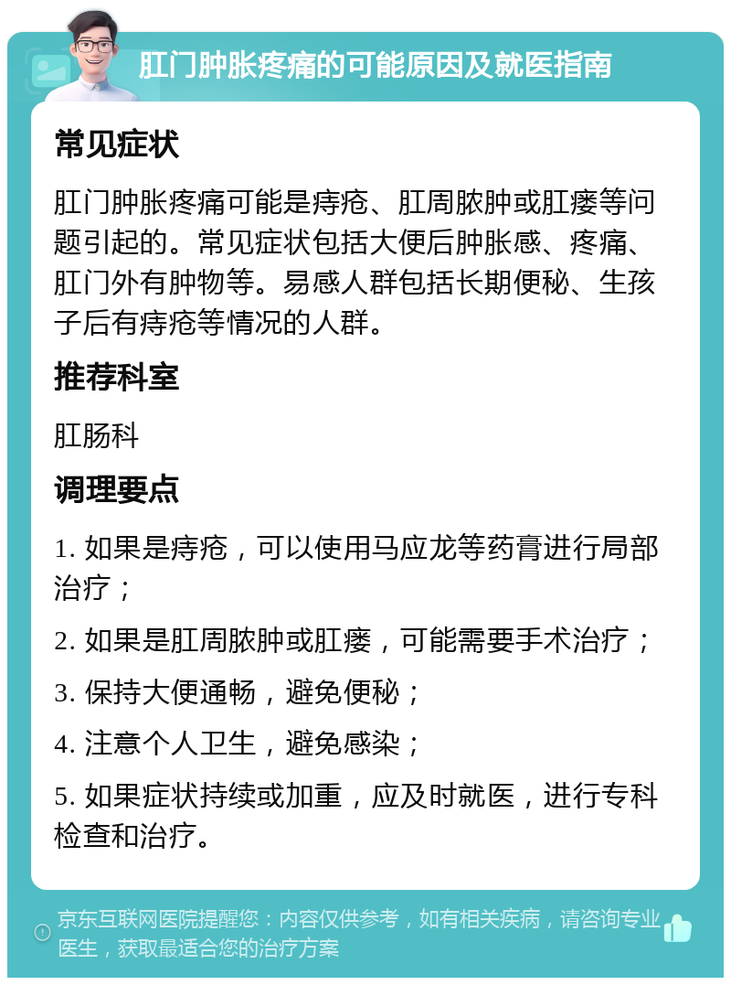 肛门肿胀疼痛的可能原因及就医指南 常见症状 肛门肿胀疼痛可能是痔疮、肛周脓肿或肛瘘等问题引起的。常见症状包括大便后肿胀感、疼痛、肛门外有肿物等。易感人群包括长期便秘、生孩子后有痔疮等情况的人群。 推荐科室 肛肠科 调理要点 1. 如果是痔疮，可以使用马应龙等药膏进行局部治疗； 2. 如果是肛周脓肿或肛瘘，可能需要手术治疗； 3. 保持大便通畅，避免便秘； 4. 注意个人卫生，避免感染； 5. 如果症状持续或加重，应及时就医，进行专科检查和治疗。