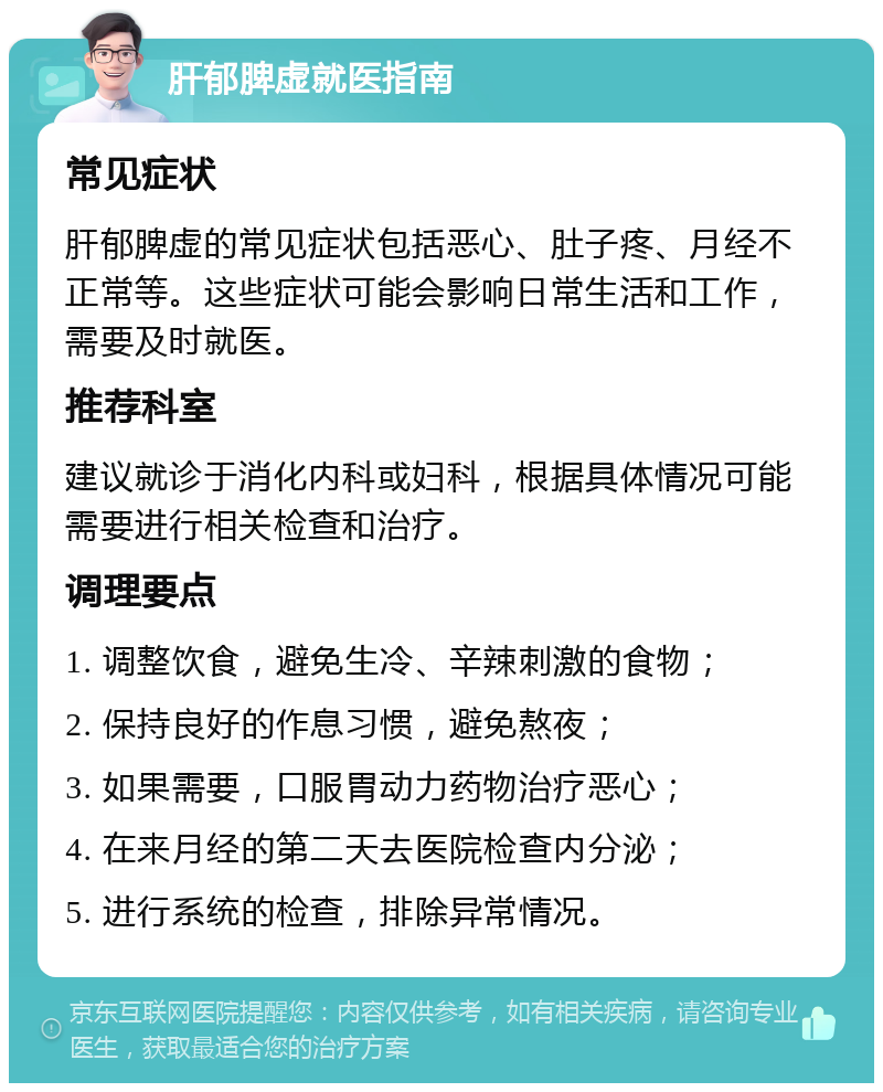 肝郁脾虚就医指南 常见症状 肝郁脾虚的常见症状包括恶心、肚子疼、月经不正常等。这些症状可能会影响日常生活和工作，需要及时就医。 推荐科室 建议就诊于消化内科或妇科，根据具体情况可能需要进行相关检查和治疗。 调理要点 1. 调整饮食，避免生冷、辛辣刺激的食物； 2. 保持良好的作息习惯，避免熬夜； 3. 如果需要，口服胃动力药物治疗恶心； 4. 在来月经的第二天去医院检查内分泌； 5. 进行系统的检查，排除异常情况。