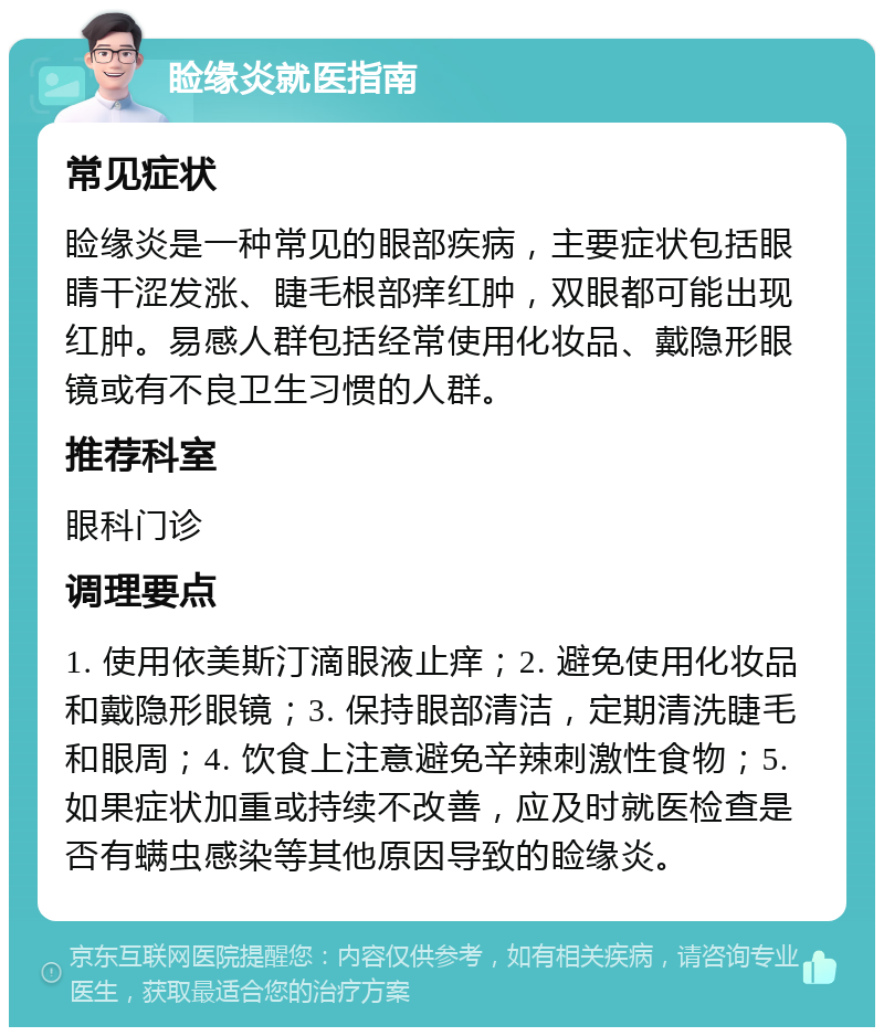 睑缘炎就医指南 常见症状 睑缘炎是一种常见的眼部疾病，主要症状包括眼睛干涩发涨、睫毛根部痒红肿，双眼都可能出现红肿。易感人群包括经常使用化妆品、戴隐形眼镜或有不良卫生习惯的人群。 推荐科室 眼科门诊 调理要点 1. 使用依美斯汀滴眼液止痒；2. 避免使用化妆品和戴隐形眼镜；3. 保持眼部清洁，定期清洗睫毛和眼周；4. 饮食上注意避免辛辣刺激性食物；5. 如果症状加重或持续不改善，应及时就医检查是否有螨虫感染等其他原因导致的睑缘炎。