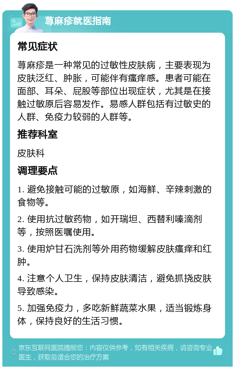 荨麻疹就医指南 常见症状 荨麻疹是一种常见的过敏性皮肤病，主要表现为皮肤泛红、肿胀，可能伴有瘙痒感。患者可能在面部、耳朵、屁股等部位出现症状，尤其是在接触过敏原后容易发作。易感人群包括有过敏史的人群、免疫力较弱的人群等。 推荐科室 皮肤科 调理要点 1. 避免接触可能的过敏原，如海鲜、辛辣刺激的食物等。 2. 使用抗过敏药物，如开瑞坦、西替利嗪滴剂等，按照医嘱使用。 3. 使用炉甘石洗剂等外用药物缓解皮肤瘙痒和红肿。 4. 注意个人卫生，保持皮肤清洁，避免抓挠皮肤导致感染。 5. 加强免疫力，多吃新鲜蔬菜水果，适当锻炼身体，保持良好的生活习惯。