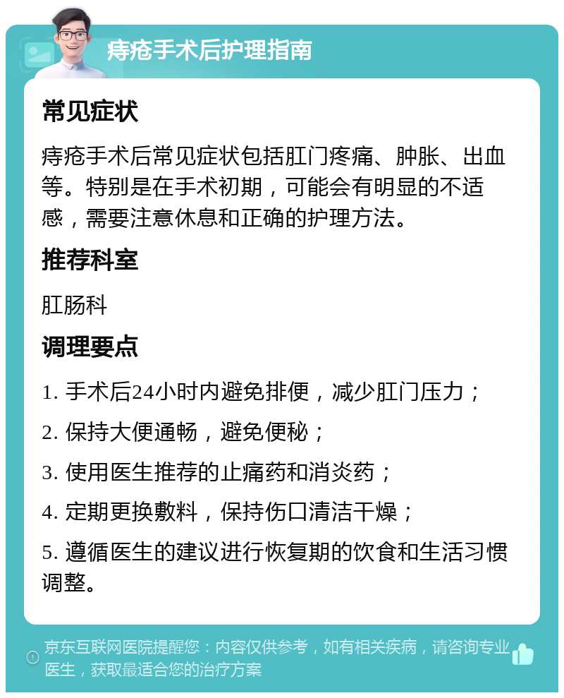 痔疮手术后护理指南 常见症状 痔疮手术后常见症状包括肛门疼痛、肿胀、出血等。特别是在手术初期，可能会有明显的不适感，需要注意休息和正确的护理方法。 推荐科室 肛肠科 调理要点 1. 手术后24小时内避免排便，减少肛门压力； 2. 保持大便通畅，避免便秘； 3. 使用医生推荐的止痛药和消炎药； 4. 定期更换敷料，保持伤口清洁干燥； 5. 遵循医生的建议进行恢复期的饮食和生活习惯调整。