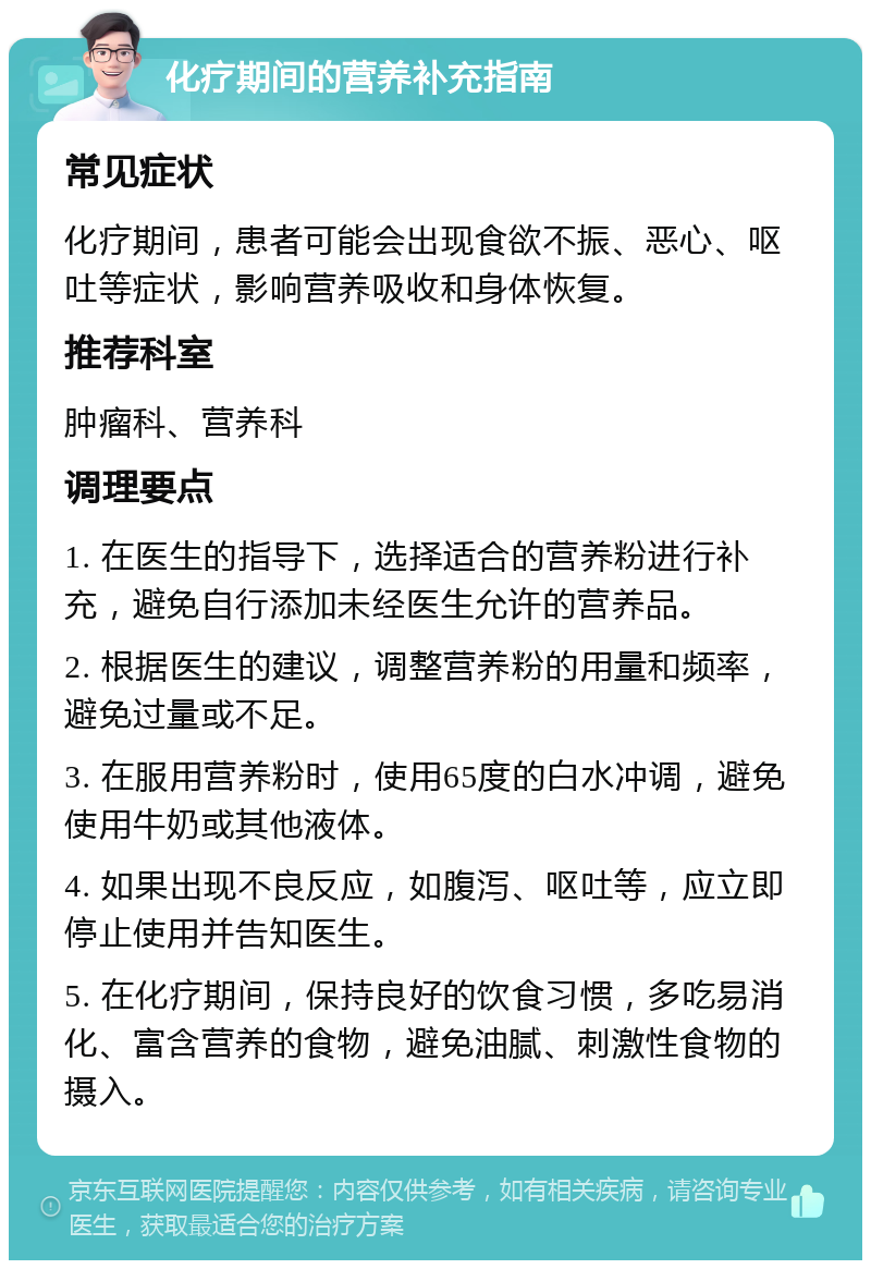 化疗期间的营养补充指南 常见症状 化疗期间，患者可能会出现食欲不振、恶心、呕吐等症状，影响营养吸收和身体恢复。 推荐科室 肿瘤科、营养科 调理要点 1. 在医生的指导下，选择适合的营养粉进行补充，避免自行添加未经医生允许的营养品。 2. 根据医生的建议，调整营养粉的用量和频率，避免过量或不足。 3. 在服用营养粉时，使用65度的白水冲调，避免使用牛奶或其他液体。 4. 如果出现不良反应，如腹泻、呕吐等，应立即停止使用并告知医生。 5. 在化疗期间，保持良好的饮食习惯，多吃易消化、富含营养的食物，避免油腻、刺激性食物的摄入。