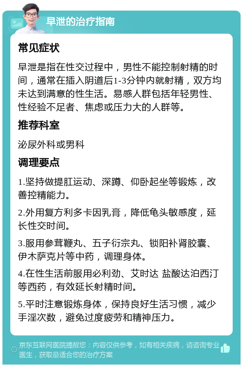 早泄的治疗指南 常见症状 早泄是指在性交过程中，男性不能控制射精的时间，通常在插入阴道后1-3分钟内就射精，双方均未达到满意的性生活。易感人群包括年轻男性、性经验不足者、焦虑或压力大的人群等。 推荐科室 泌尿外科或男科 调理要点 1.坚持做提肛运动、深蹲、仰卧起坐等锻炼，改善控精能力。 2.外用复方利多卡因乳膏，降低龟头敏感度，延长性交时间。 3.服用参茸鞭丸、五子衍宗丸、锁阳补肾胶囊、伊木萨克片等中药，调理身体。 4.在性生活前服用必利劲、艾时达 盐酸达泊西汀等西药，有效延长射精时间。 5.平时注意锻炼身体，保持良好生活习惯，减少手淫次数，避免过度疲劳和精神压力。