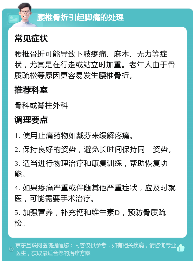 腰椎骨折引起脚痛的处理 常见症状 腰椎骨折可能导致下肢疼痛、麻木、无力等症状，尤其是在行走或站立时加重。老年人由于骨质疏松等原因更容易发生腰椎骨折。 推荐科室 骨科或脊柱外科 调理要点 1. 使用止痛药物如戴芬来缓解疼痛。 2. 保持良好的姿势，避免长时间保持同一姿势。 3. 适当进行物理治疗和康复训练，帮助恢复功能。 4. 如果疼痛严重或伴随其他严重症状，应及时就医，可能需要手术治疗。 5. 加强营养，补充钙和维生素D，预防骨质疏松。