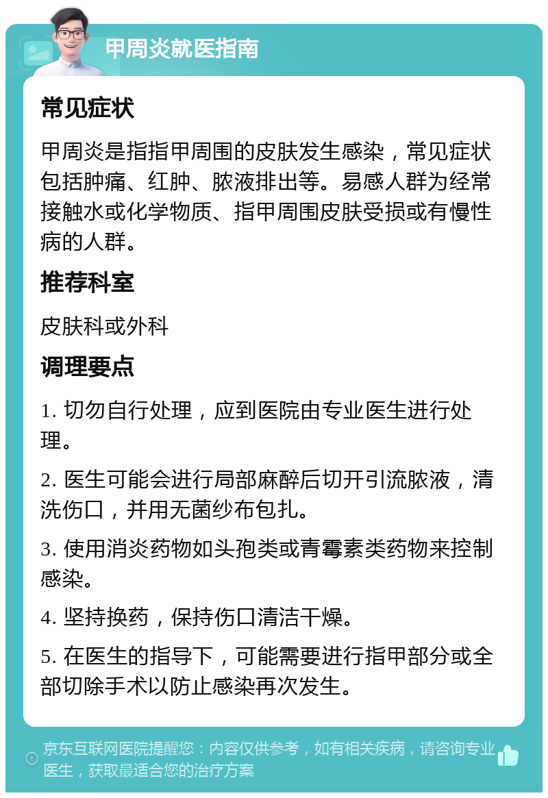 甲周炎就医指南 常见症状 甲周炎是指指甲周围的皮肤发生感染，常见症状包括肿痛、红肿、脓液排出等。易感人群为经常接触水或化学物质、指甲周围皮肤受损或有慢性病的人群。 推荐科室 皮肤科或外科 调理要点 1. 切勿自行处理，应到医院由专业医生进行处理。 2. 医生可能会进行局部麻醉后切开引流脓液，清洗伤口，并用无菌纱布包扎。 3. 使用消炎药物如头孢类或青霉素类药物来控制感染。 4. 坚持换药，保持伤口清洁干燥。 5. 在医生的指导下，可能需要进行指甲部分或全部切除手术以防止感染再次发生。