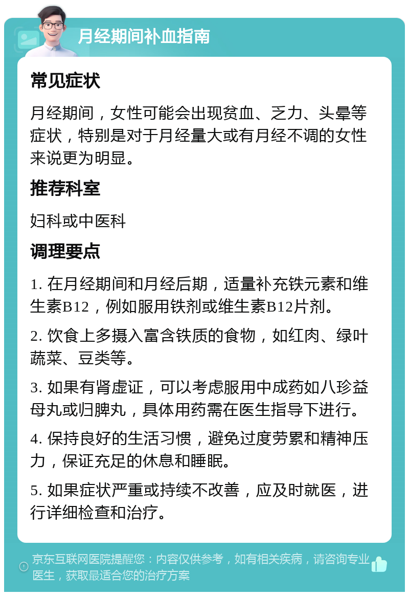 月经期间补血指南 常见症状 月经期间，女性可能会出现贫血、乏力、头晕等症状，特别是对于月经量大或有月经不调的女性来说更为明显。 推荐科室 妇科或中医科 调理要点 1. 在月经期间和月经后期，适量补充铁元素和维生素B12，例如服用铁剂或维生素B12片剂。 2. 饮食上多摄入富含铁质的食物，如红肉、绿叶蔬菜、豆类等。 3. 如果有肾虚证，可以考虑服用中成药如八珍益母丸或归脾丸，具体用药需在医生指导下进行。 4. 保持良好的生活习惯，避免过度劳累和精神压力，保证充足的休息和睡眠。 5. 如果症状严重或持续不改善，应及时就医，进行详细检查和治疗。