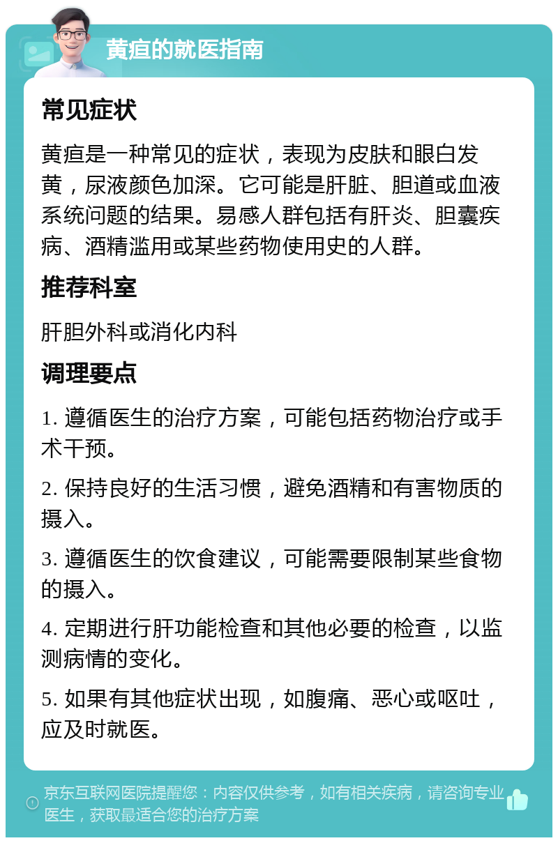 黄疸的就医指南 常见症状 黄疸是一种常见的症状，表现为皮肤和眼白发黄，尿液颜色加深。它可能是肝脏、胆道或血液系统问题的结果。易感人群包括有肝炎、胆囊疾病、酒精滥用或某些药物使用史的人群。 推荐科室 肝胆外科或消化内科 调理要点 1. 遵循医生的治疗方案，可能包括药物治疗或手术干预。 2. 保持良好的生活习惯，避免酒精和有害物质的摄入。 3. 遵循医生的饮食建议，可能需要限制某些食物的摄入。 4. 定期进行肝功能检查和其他必要的检查，以监测病情的变化。 5. 如果有其他症状出现，如腹痛、恶心或呕吐，应及时就医。