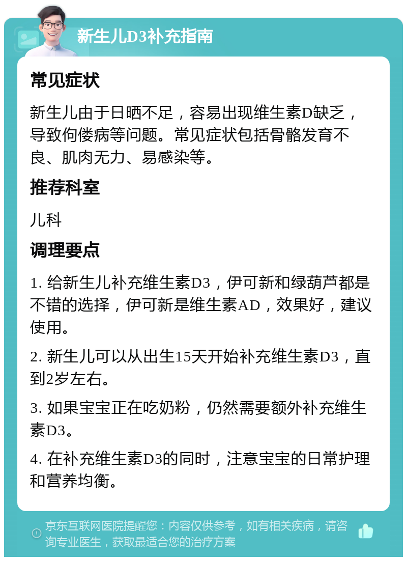 新生儿D3补充指南 常见症状 新生儿由于日晒不足，容易出现维生素D缺乏，导致佝偻病等问题。常见症状包括骨骼发育不良、肌肉无力、易感染等。 推荐科室 儿科 调理要点 1. 给新生儿补充维生素D3，伊可新和绿葫芦都是不错的选择，伊可新是维生素AD，效果好，建议使用。 2. 新生儿可以从出生15天开始补充维生素D3，直到2岁左右。 3. 如果宝宝正在吃奶粉，仍然需要额外补充维生素D3。 4. 在补充维生素D3的同时，注意宝宝的日常护理和营养均衡。