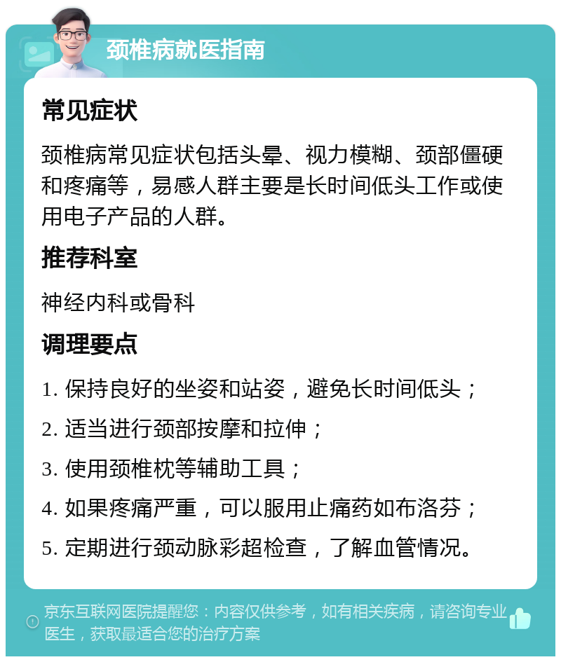 颈椎病就医指南 常见症状 颈椎病常见症状包括头晕、视力模糊、颈部僵硬和疼痛等，易感人群主要是长时间低头工作或使用电子产品的人群。 推荐科室 神经内科或骨科 调理要点 1. 保持良好的坐姿和站姿，避免长时间低头； 2. 适当进行颈部按摩和拉伸； 3. 使用颈椎枕等辅助工具； 4. 如果疼痛严重，可以服用止痛药如布洛芬； 5. 定期进行颈动脉彩超检查，了解血管情况。