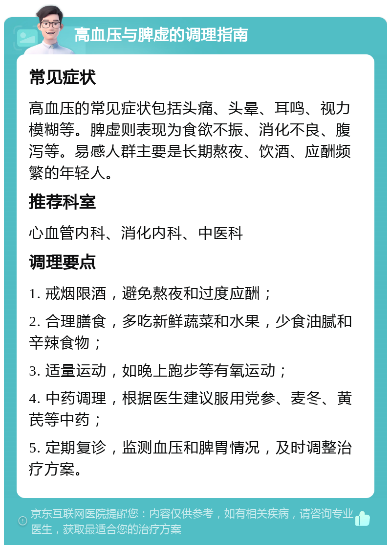 高血压与脾虚的调理指南 常见症状 高血压的常见症状包括头痛、头晕、耳鸣、视力模糊等。脾虚则表现为食欲不振、消化不良、腹泻等。易感人群主要是长期熬夜、饮酒、应酬频繁的年轻人。 推荐科室 心血管内科、消化内科、中医科 调理要点 1. 戒烟限酒，避免熬夜和过度应酬； 2. 合理膳食，多吃新鲜蔬菜和水果，少食油腻和辛辣食物； 3. 适量运动，如晚上跑步等有氧运动； 4. 中药调理，根据医生建议服用党参、麦冬、黄芪等中药； 5. 定期复诊，监测血压和脾胃情况，及时调整治疗方案。