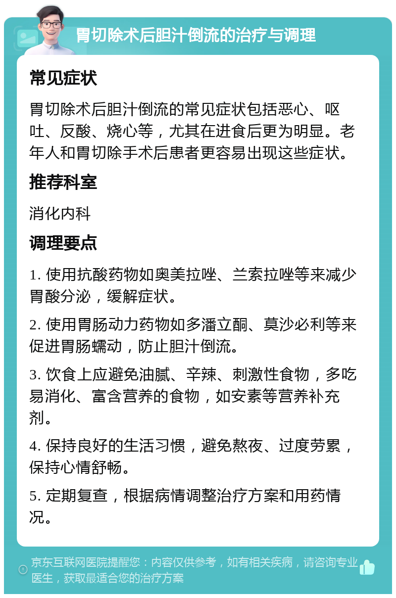 胃切除术后胆汁倒流的治疗与调理 常见症状 胃切除术后胆汁倒流的常见症状包括恶心、呕吐、反酸、烧心等，尤其在进食后更为明显。老年人和胃切除手术后患者更容易出现这些症状。 推荐科室 消化内科 调理要点 1. 使用抗酸药物如奥美拉唑、兰索拉唑等来减少胃酸分泌，缓解症状。 2. 使用胃肠动力药物如多潘立酮、莫沙必利等来促进胃肠蠕动，防止胆汁倒流。 3. 饮食上应避免油腻、辛辣、刺激性食物，多吃易消化、富含营养的食物，如安素等营养补充剂。 4. 保持良好的生活习惯，避免熬夜、过度劳累，保持心情舒畅。 5. 定期复查，根据病情调整治疗方案和用药情况。