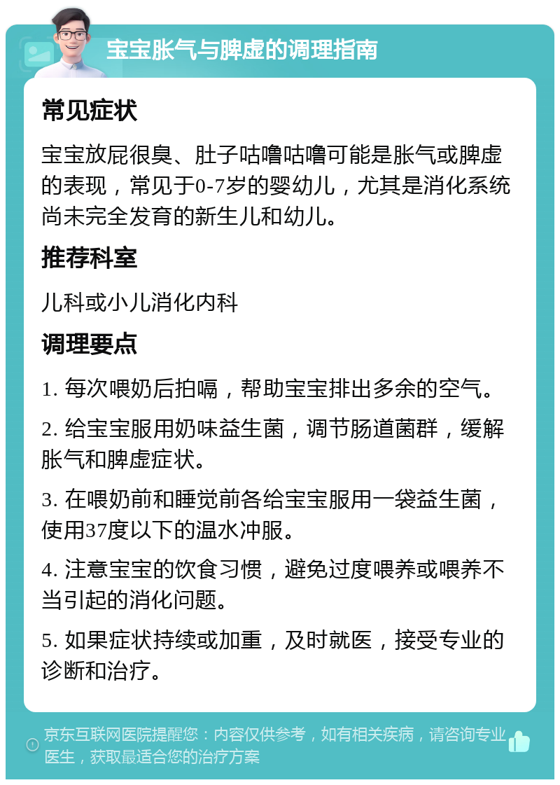 宝宝胀气与脾虚的调理指南 常见症状 宝宝放屁很臭、肚子咕噜咕噜可能是胀气或脾虚的表现，常见于0-7岁的婴幼儿，尤其是消化系统尚未完全发育的新生儿和幼儿。 推荐科室 儿科或小儿消化内科 调理要点 1. 每次喂奶后拍嗝，帮助宝宝排出多余的空气。 2. 给宝宝服用奶味益生菌，调节肠道菌群，缓解胀气和脾虚症状。 3. 在喂奶前和睡觉前各给宝宝服用一袋益生菌，使用37度以下的温水冲服。 4. 注意宝宝的饮食习惯，避免过度喂养或喂养不当引起的消化问题。 5. 如果症状持续或加重，及时就医，接受专业的诊断和治疗。