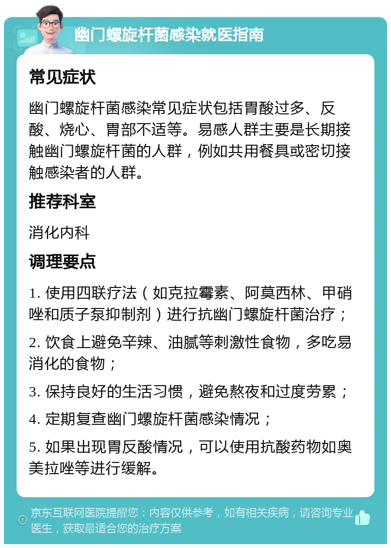 幽门螺旋杆菌感染就医指南 常见症状 幽门螺旋杆菌感染常见症状包括胃酸过多、反酸、烧心、胃部不适等。易感人群主要是长期接触幽门螺旋杆菌的人群，例如共用餐具或密切接触感染者的人群。 推荐科室 消化内科 调理要点 1. 使用四联疗法（如克拉霉素、阿莫西林、甲硝唑和质子泵抑制剂）进行抗幽门螺旋杆菌治疗； 2. 饮食上避免辛辣、油腻等刺激性食物，多吃易消化的食物； 3. 保持良好的生活习惯，避免熬夜和过度劳累； 4. 定期复查幽门螺旋杆菌感染情况； 5. 如果出现胃反酸情况，可以使用抗酸药物如奥美拉唑等进行缓解。