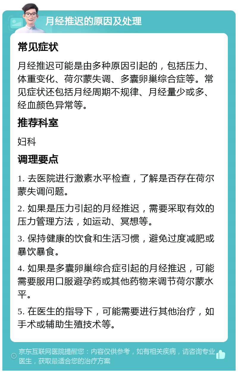 月经推迟的原因及处理 常见症状 月经推迟可能是由多种原因引起的，包括压力、体重变化、荷尔蒙失调、多囊卵巢综合症等。常见症状还包括月经周期不规律、月经量少或多、经血颜色异常等。 推荐科室 妇科 调理要点 1. 去医院进行激素水平检查，了解是否存在荷尔蒙失调问题。 2. 如果是压力引起的月经推迟，需要采取有效的压力管理方法，如运动、冥想等。 3. 保持健康的饮食和生活习惯，避免过度减肥或暴饮暴食。 4. 如果是多囊卵巢综合症引起的月经推迟，可能需要服用口服避孕药或其他药物来调节荷尔蒙水平。 5. 在医生的指导下，可能需要进行其他治疗，如手术或辅助生殖技术等。