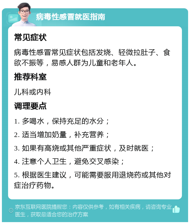 病毒性感冒就医指南 常见症状 病毒性感冒常见症状包括发烧、轻微拉肚子、食欲不振等，易感人群为儿童和老年人。 推荐科室 儿科或内科 调理要点 1. 多喝水，保持充足的水分； 2. 适当增加奶量，补充营养； 3. 如果有高烧或其他严重症状，及时就医； 4. 注意个人卫生，避免交叉感染； 5. 根据医生建议，可能需要服用退烧药或其他对症治疗药物。