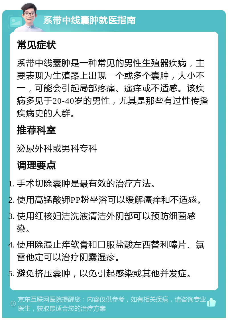 系带中线囊肿就医指南 常见症状 系带中线囊肿是一种常见的男性生殖器疾病，主要表现为生殖器上出现一个或多个囊肿，大小不一，可能会引起局部疼痛、瘙痒或不适感。该疾病多见于20-40岁的男性，尤其是那些有过性传播疾病史的人群。 推荐科室 泌尿外科或男科专科 调理要点 手术切除囊肿是最有效的治疗方法。 使用高锰酸钾PP粉坐浴可以缓解瘙痒和不适感。 使用红核妇洁洗液清洁外阴部可以预防细菌感染。 使用除湿止痒软膏和口服盐酸左西替利嗪片、氯雷他定可以治疗阴囊湿疹。 避免挤压囊肿，以免引起感染或其他并发症。