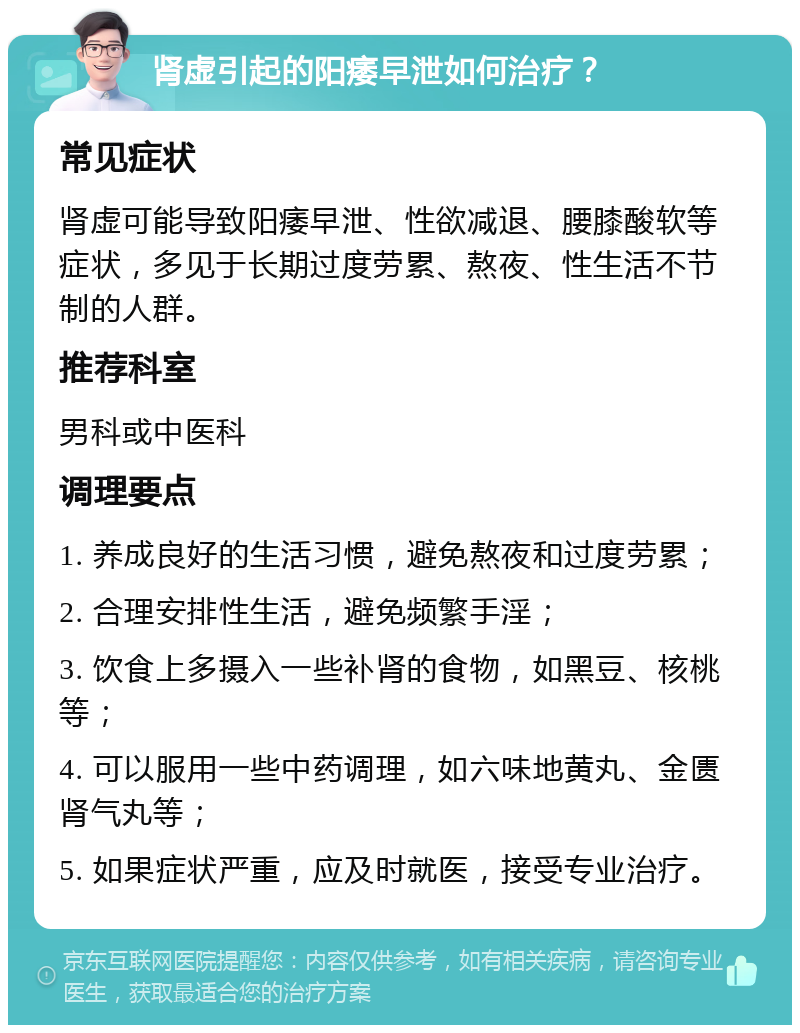 肾虚引起的阳痿早泄如何治疗？ 常见症状 肾虚可能导致阳痿早泄、性欲减退、腰膝酸软等症状，多见于长期过度劳累、熬夜、性生活不节制的人群。 推荐科室 男科或中医科 调理要点 1. 养成良好的生活习惯，避免熬夜和过度劳累； 2. 合理安排性生活，避免频繁手淫； 3. 饮食上多摄入一些补肾的食物，如黑豆、核桃等； 4. 可以服用一些中药调理，如六味地黄丸、金匮肾气丸等； 5. 如果症状严重，应及时就医，接受专业治疗。