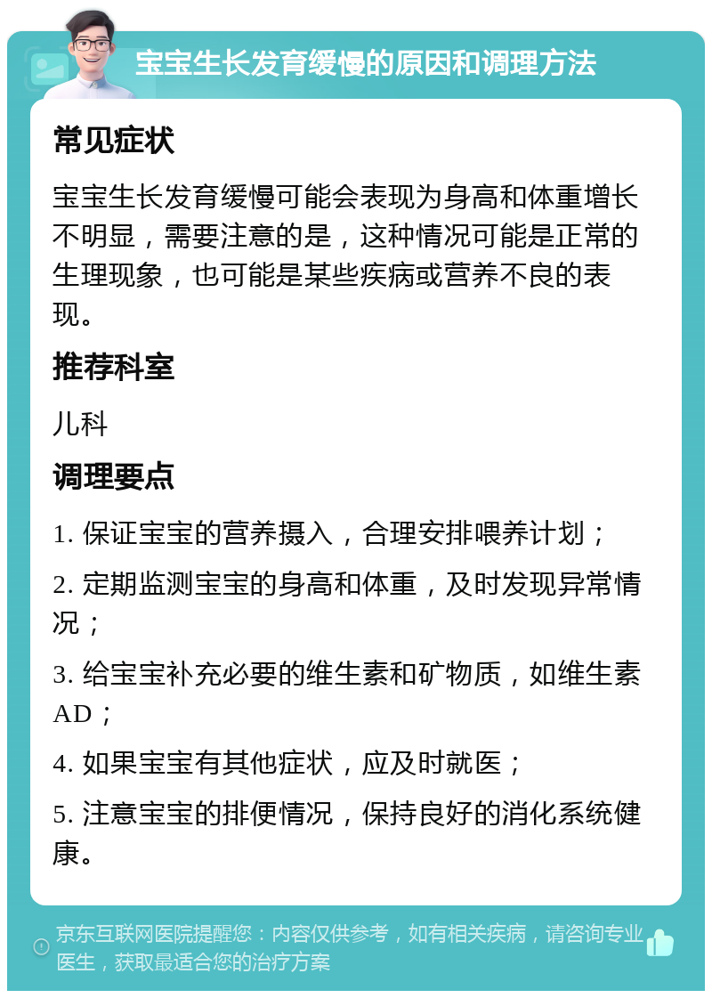 宝宝生长发育缓慢的原因和调理方法 常见症状 宝宝生长发育缓慢可能会表现为身高和体重增长不明显，需要注意的是，这种情况可能是正常的生理现象，也可能是某些疾病或营养不良的表现。 推荐科室 儿科 调理要点 1. 保证宝宝的营养摄入，合理安排喂养计划； 2. 定期监测宝宝的身高和体重，及时发现异常情况； 3. 给宝宝补充必要的维生素和矿物质，如维生素AD； 4. 如果宝宝有其他症状，应及时就医； 5. 注意宝宝的排便情况，保持良好的消化系统健康。