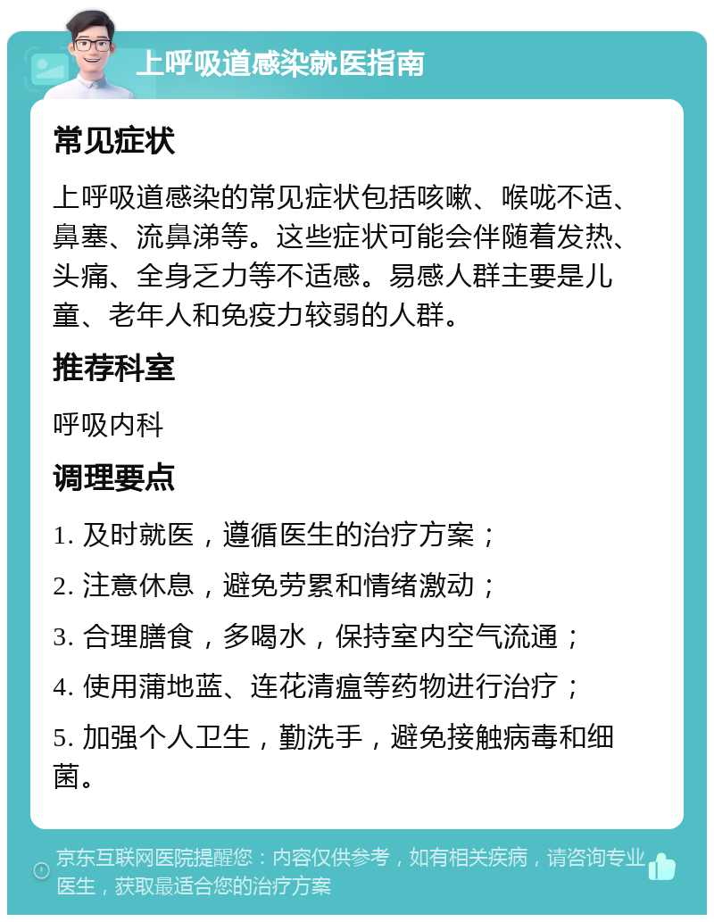 上呼吸道感染就医指南 常见症状 上呼吸道感染的常见症状包括咳嗽、喉咙不适、鼻塞、流鼻涕等。这些症状可能会伴随着发热、头痛、全身乏力等不适感。易感人群主要是儿童、老年人和免疫力较弱的人群。 推荐科室 呼吸内科 调理要点 1. 及时就医，遵循医生的治疗方案； 2. 注意休息，避免劳累和情绪激动； 3. 合理膳食，多喝水，保持室内空气流通； 4. 使用蒲地蓝、连花清瘟等药物进行治疗； 5. 加强个人卫生，勤洗手，避免接触病毒和细菌。