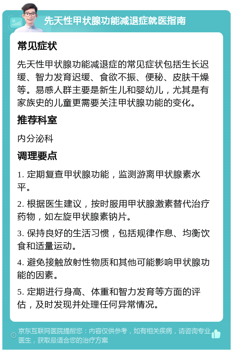 先天性甲状腺功能减退症就医指南 常见症状 先天性甲状腺功能减退症的常见症状包括生长迟缓、智力发育迟缓、食欲不振、便秘、皮肤干燥等。易感人群主要是新生儿和婴幼儿，尤其是有家族史的儿童更需要关注甲状腺功能的变化。 推荐科室 内分泌科 调理要点 1. 定期复查甲状腺功能，监测游离甲状腺素水平。 2. 根据医生建议，按时服用甲状腺激素替代治疗药物，如左旋甲状腺素钠片。 3. 保持良好的生活习惯，包括规律作息、均衡饮食和适量运动。 4. 避免接触放射性物质和其他可能影响甲状腺功能的因素。 5. 定期进行身高、体重和智力发育等方面的评估，及时发现并处理任何异常情况。